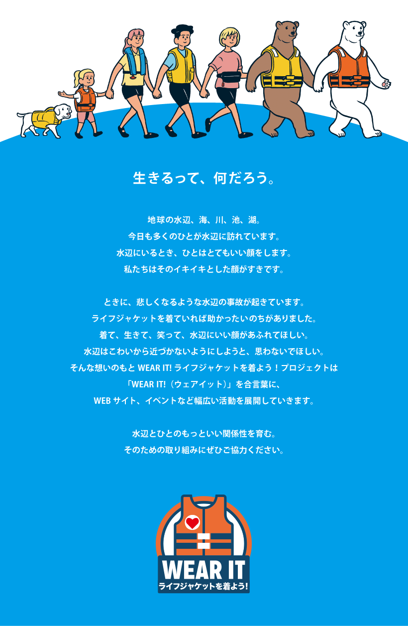 生きるって、何だろう。地球の水辺、海、川、池、湖。今日も多くのひとが水辺に訪れています。水辺にいるとき、ひとはとてもいい顔をします。私たちはそのイキイキとした顔がすきです。ときに、悲しくなるような水辺の事故が起きています。ライフジャケットを着ていれば助かったいのちがありました。着て、生きて、笑って、水辺にいい顔があふれてほしい。水辺はこわいから近づかないようにしようと、思わないでほしい。そんな想いのもとWEARIT!ライフジャケットを着よう！プロジェクトは「WEARIT!（ウェアイット）」を合言葉に、WEBサイト、イベントなど幅広い活動を展開していきます。水辺とひとのもっといい関係性を育む。そのための取り組みにぜひご協力ください。