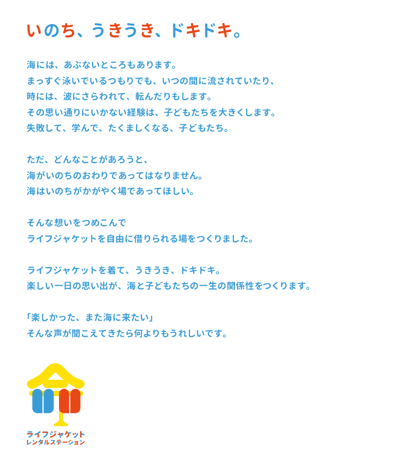 いのち、うきうき、ドキドキ。海には、あぶないところもあります。まっすぐ泳いでいるつもりでも、いつの間に流されていたり、時には、波にさらわれて、転んだりもします。その思い通りにいかない経験は、子どもたちを大きくします。失敗して、学んで、たくましくなる、子どもたち。ただ、どんなことがあろうと、海がいのちのおわりであってはなりません。海はいのちがかがやく場であってほしい。そんな想いをつめこんでライフジャケットを自由に借りられる場をつくりました。ライフジャケットを着て、うきうき、ドキドキ。楽しい一日の思い出が、海と子どもたちの一生の関係性をつくります。「楽しかった、また海に来たい」そんな声が聞こえてきたら何よりもうれしいです。